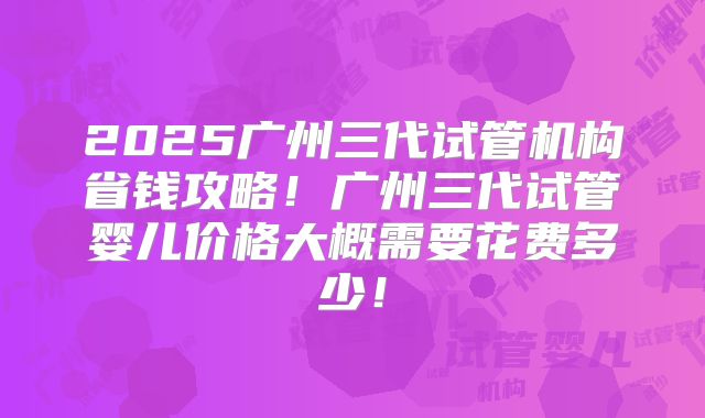 2025广州三代试管机构省钱攻略！广州三代试管婴儿价格大概需要花费多少！