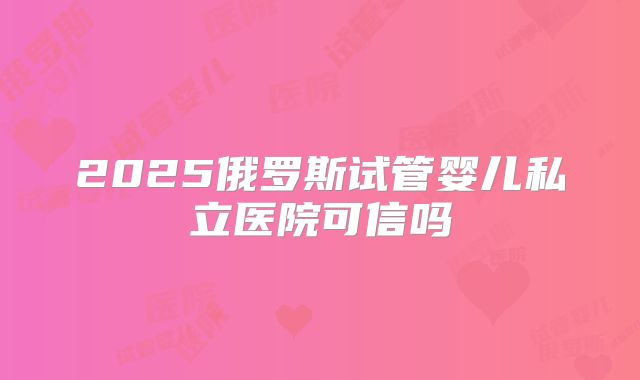 2025俄罗斯试管婴儿私立医院可信吗