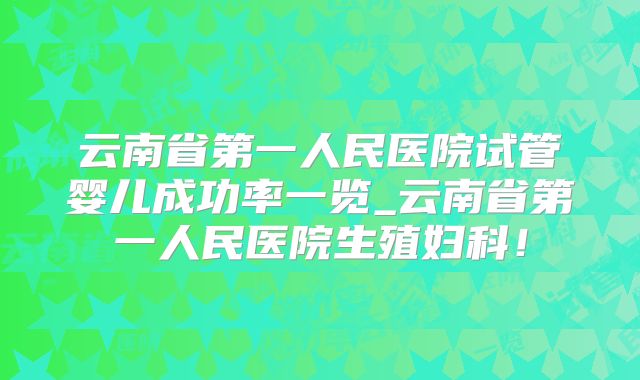 云南省第一人民医院试管婴儿成功率一览_云南省第一人民医院生殖妇科！