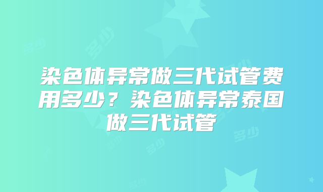 染色体异常做三代试管费用多少?染色体异常泰国做三代试管