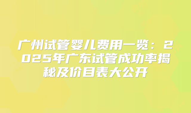 广州试管婴儿费用一览：2025年广东试管成功率揭秘及价目表大公开