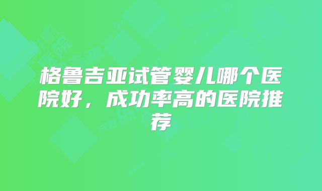 格鲁吉亚试管婴儿哪个医院好，成功率高的医院推荐