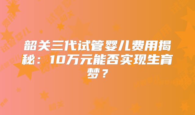 韶关三代试管婴儿费用揭秘：10万元能否实现生育梦？