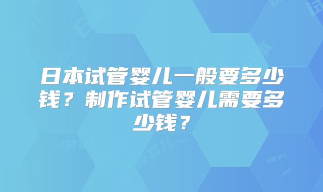 日本试管婴儿一般要多少钱？制作试管婴儿需要多少钱？