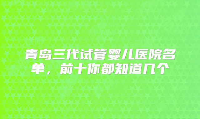 青岛三代试管婴儿医院名单,前十你都知道几个