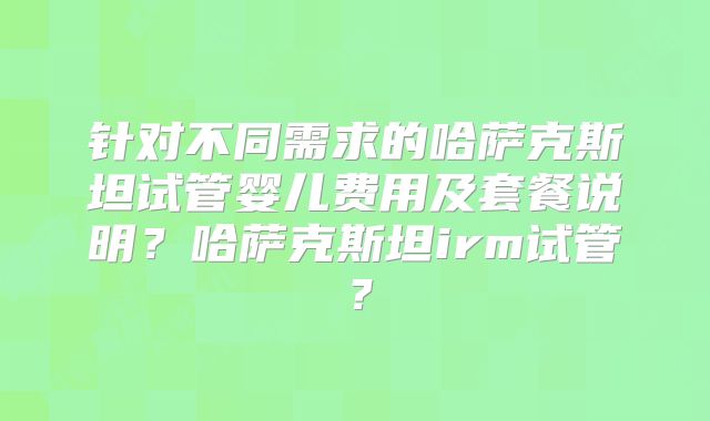 针对不同需求的哈萨克斯坦试管婴儿费用及套餐说明？哈萨克斯坦irm试管？