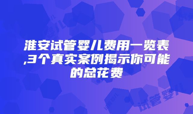 淮安试管婴儿费用一览表,3个真实案例揭示你可能的总花费
