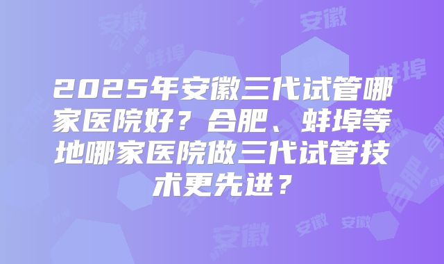 2025年安徽三代试管哪家医院好?合肥、蚌埠等地哪家医院做三代试管技术更先进?