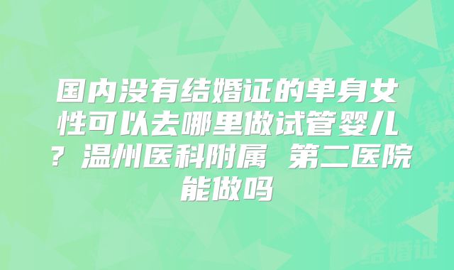 国内没有结婚证的单身女性可以去哪里做试管婴儿?温州医科附属 第二医院能做吗
