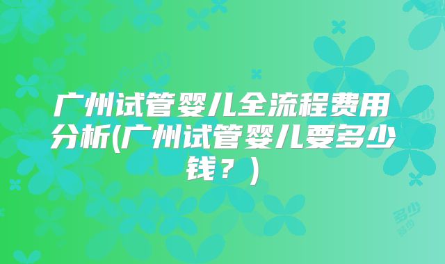 广州试管婴儿全流程费用分析(广州试管婴儿要多少钱？)