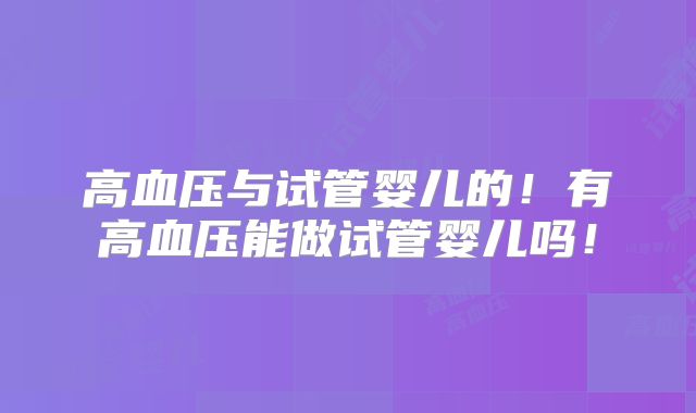 高血压与试管婴儿的！有高血压能做试管婴儿吗！