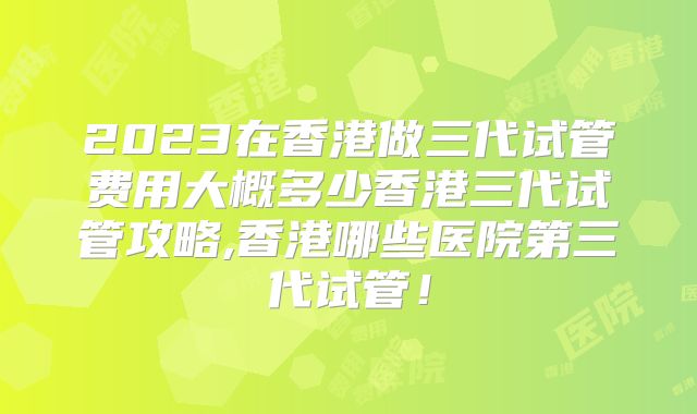 2023在香港做三代试管费用大概多少香港三代试管攻略,香港哪些医院第三代试管！