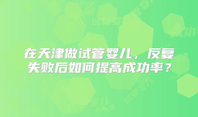 在天津做试管婴儿,反复失败后如何提高成功率?