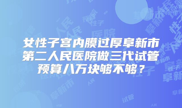 女性子宫内膜过厚阜新市第二人民医院做三代试管预算八万块够不够?