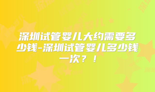 深圳试管婴儿大约需要多少钱-深圳试管婴儿多少钱一次？！