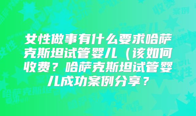 女性做事有什么要求哈萨克斯坦试管婴儿(该如何收费?哈萨克斯坦试管婴儿成功案例分享?