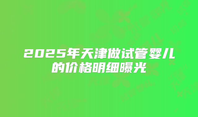 2025年天津做试管婴儿的价格明细曝光