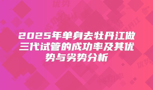 2025年单身去牡丹江做三代试管的成功率及其优势与劣势分析