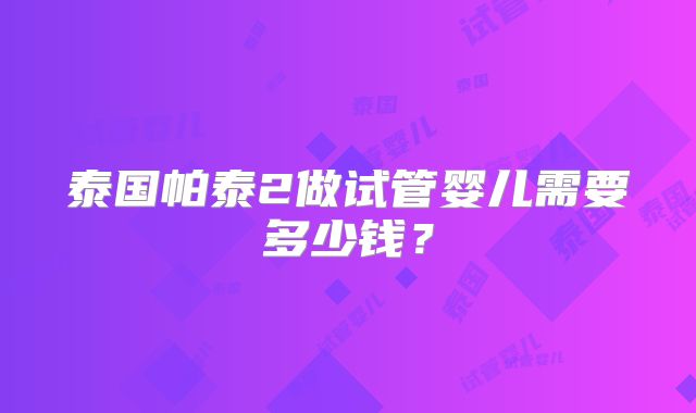 泰国帕泰2做试管婴儿需要多少钱?