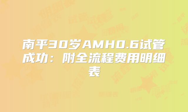南平30岁AMH0.6试管成功：附全流程费用明细表