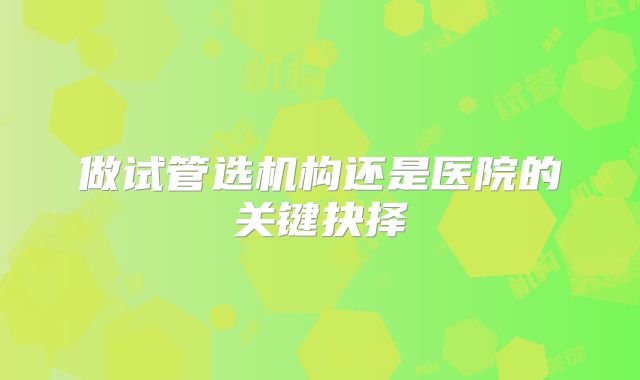 做试管选机构还是医院的关键抉择