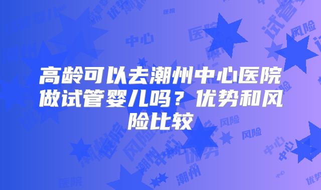 高龄可以去潮州中心医院做试管婴儿吗？优势和风险比较
