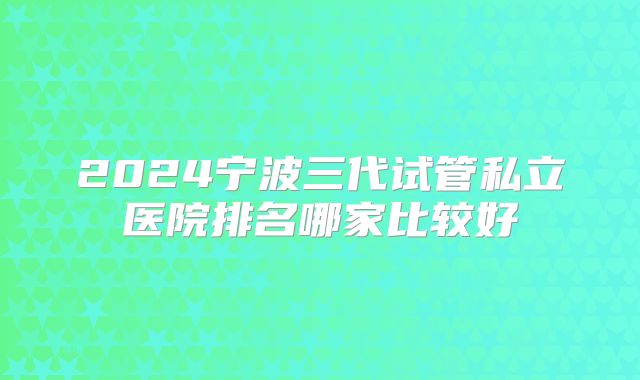 2024宁波三代试管私立医院排名哪家比较好