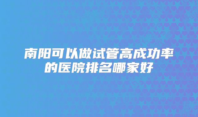 南阳可以做试管高成功率的医院排名哪家好