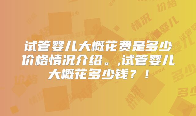 试管婴儿大概花费是多少价格情况介绍。,试管婴儿大概花多少钱？！
