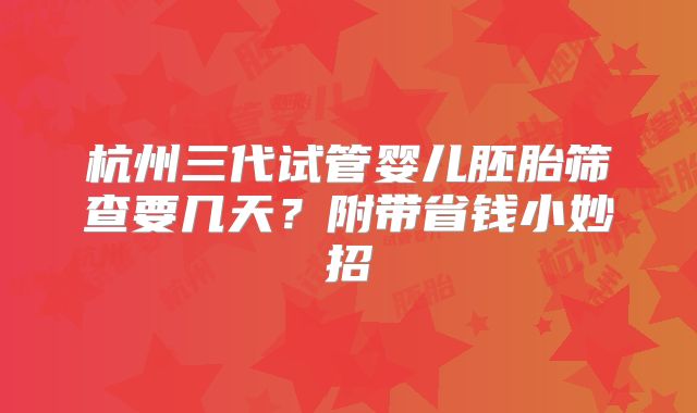 杭州三代试管婴儿胚胎筛查要几天？附带省钱小妙招