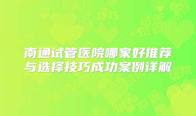 南通试管医院哪家好推荐与选择技巧成功案例详解