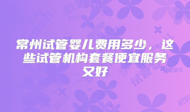 常州试管婴儿费用多少，这些试管机构套餐便宜服务又好