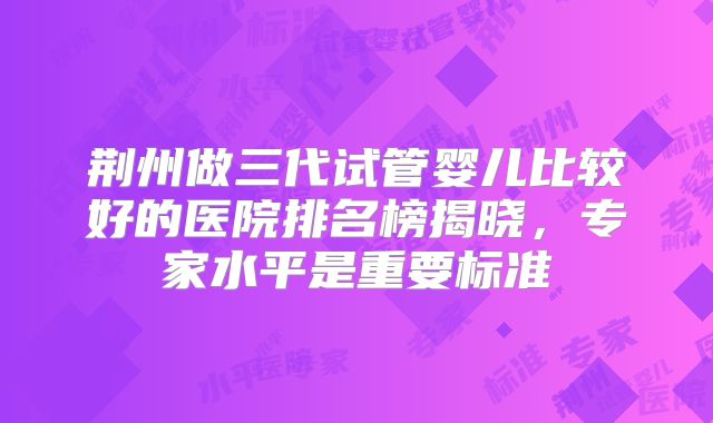 荆州做三代试管婴儿比较好的医院排名榜揭晓，专家水平是重要标准