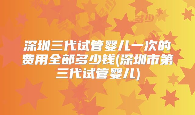 深圳三代试管婴儿一次的费用全部多少钱(深圳市第三代试管婴儿)