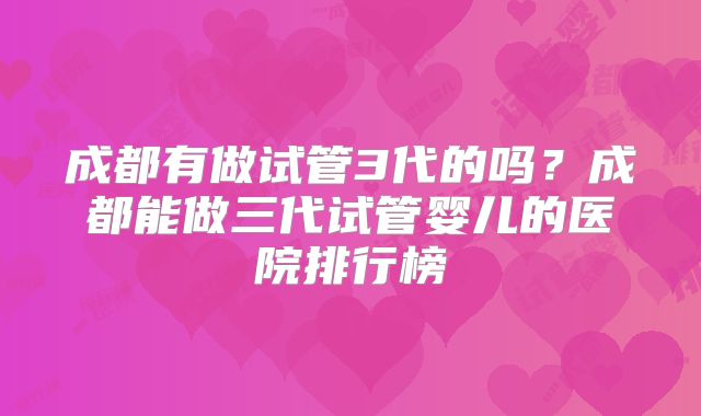 成都有做试管3代的吗？成都能做三代试管婴儿的医院排行榜