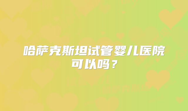 哈萨克斯坦试管婴儿医院可以吗？