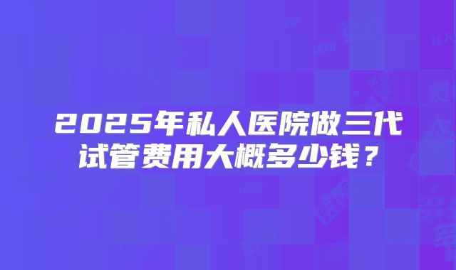 2025年私人医院做三代试管费用大概多少钱?