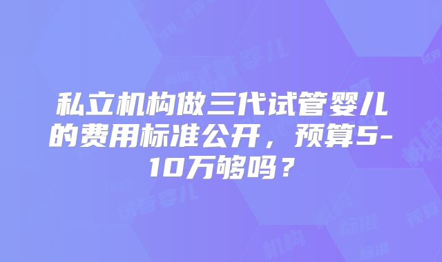 私立机构做三代试管婴儿的费用标准公开，预算5-10万够吗？
