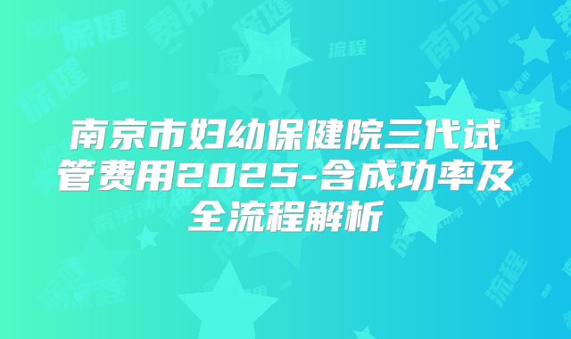 南京市妇幼保健院三代试管费用2025-含成功率及全流程解析