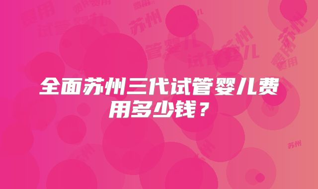 全面苏州三代试管婴儿费用多少钱？