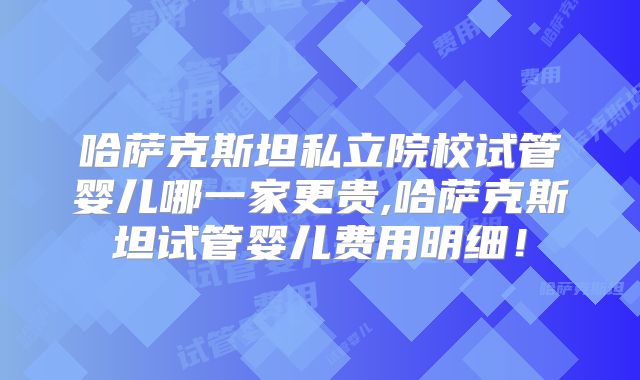 哈萨克斯坦私立院校试管婴儿哪一家更贵,哈萨克斯坦试管婴儿费用明细！