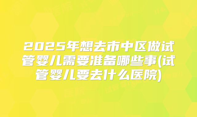 2025年想去市中区做试管婴儿需要准备哪些事(试管婴儿要去什么医院)