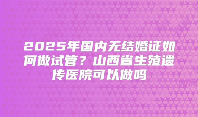 2025年国内无结婚证如何做试管？山西省生殖遗传医院可以做吗