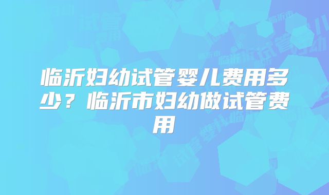 临沂妇幼试管婴儿费用多少？临沂市妇幼做试管费用