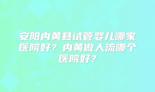 安阳内黄县试管婴儿哪家医院好？内黄做人流哪个医院好？