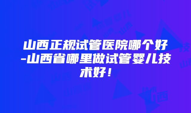 山西正规试管医院哪个好-山西省哪里做试管婴儿技术好!