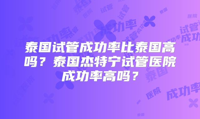 泰国试管成功率比泰国高吗？泰国杰特宁试管医院成功率高吗？