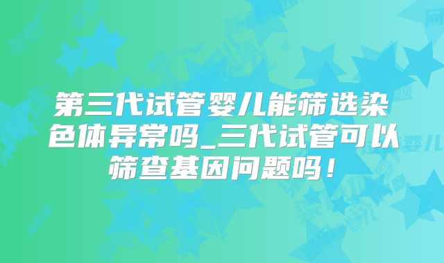 第三代试管婴儿能筛选染色体异常吗_三代试管可以筛查基因问题吗！