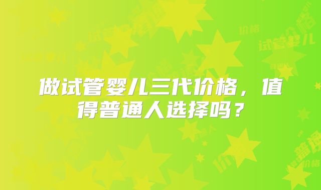 做试管婴儿三代价格,值得普通人选择吗?
