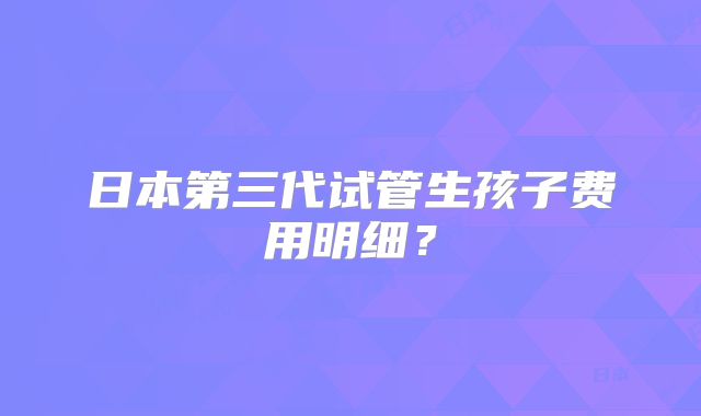 日本第三代试管生孩子费用明细?